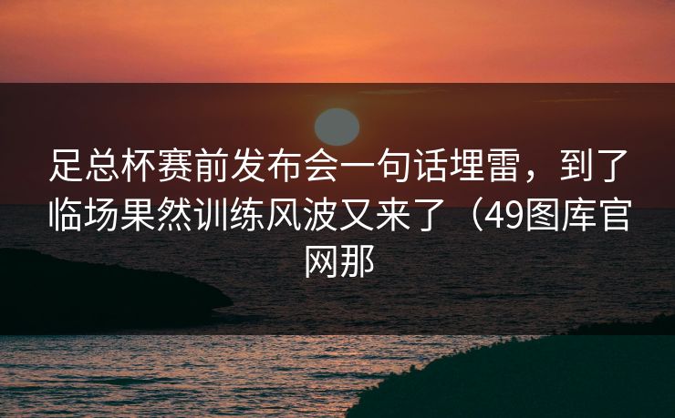 足总杯赛前发布会一句话埋雷，到了临场果然训练风波又来了（49图库官网那