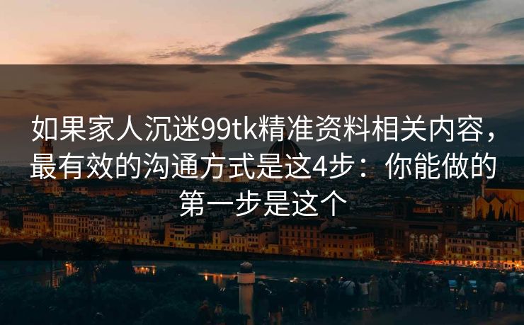 如果家人沉迷99tk精准资料相关内容，最有效的沟通方式是这4步：你能做的第一步是这个