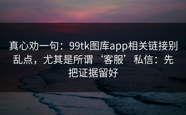真心劝一句：99tk图库app相关链接别乱点，尤其是所谓‘客服’私信：先把证据留好