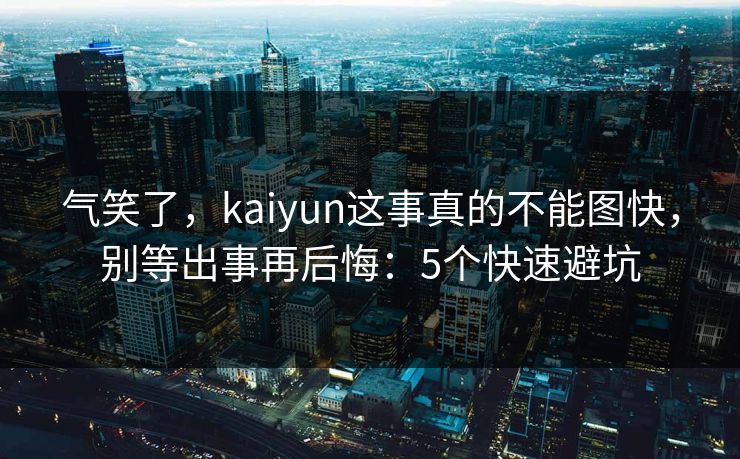 气笑了，kaiyun这事真的不能图快，别等出事再后悔：5个快速避坑