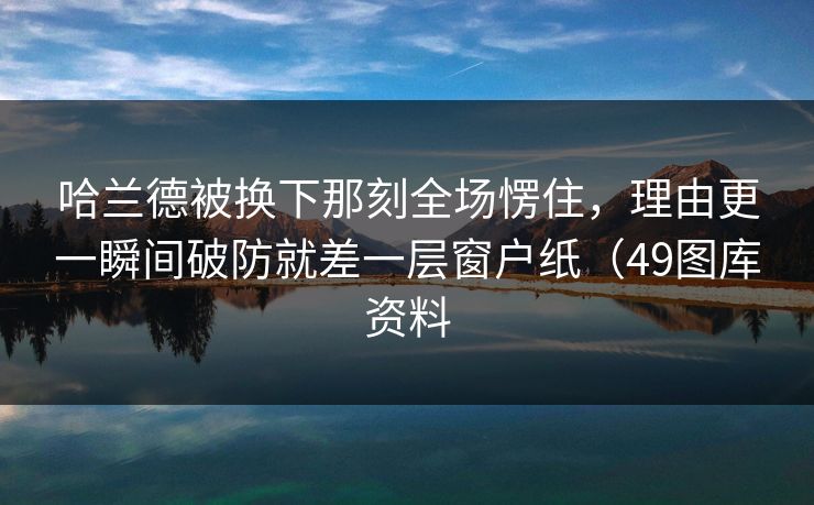 哈兰德被换下那刻全场愣住，理由更一瞬间破防就差一层窗户纸（49图库资料