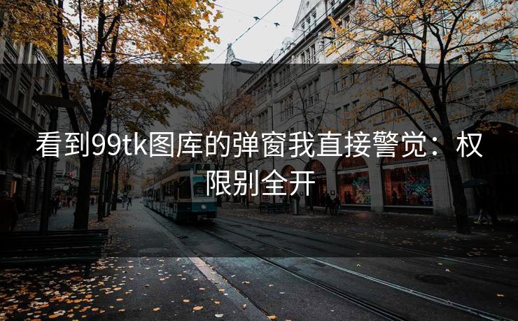 看到99tk图库的弹窗我直接警觉：权限别全开