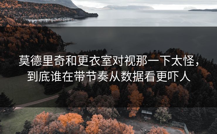 莫德里奇和更衣室对视那一下太怪，到底谁在带节奏从数据看更吓人