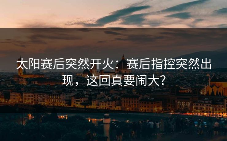 太阳赛后突然开火：赛后指控突然出现，这回真要闹大？
