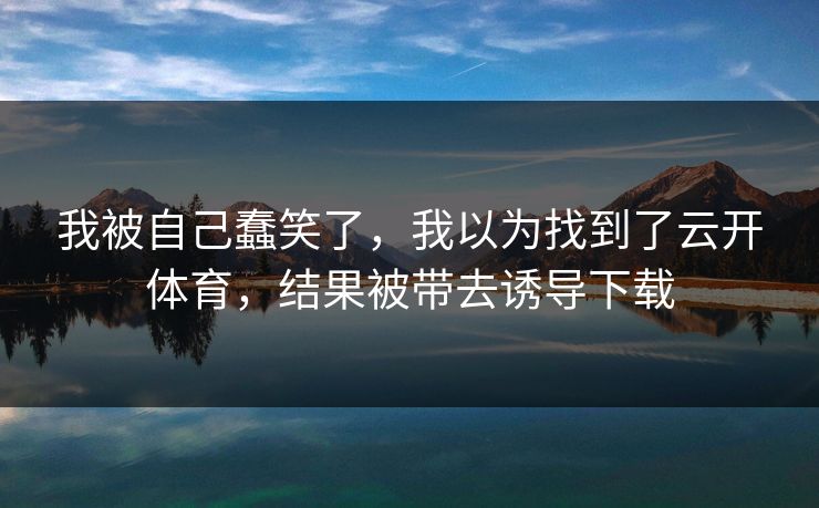 我被自己蠢笑了,我以为找到了云开体育,结果被带去诱导下载 我被自己蠢笑了,我以为找到了云开体育,结果被带去诱导下载