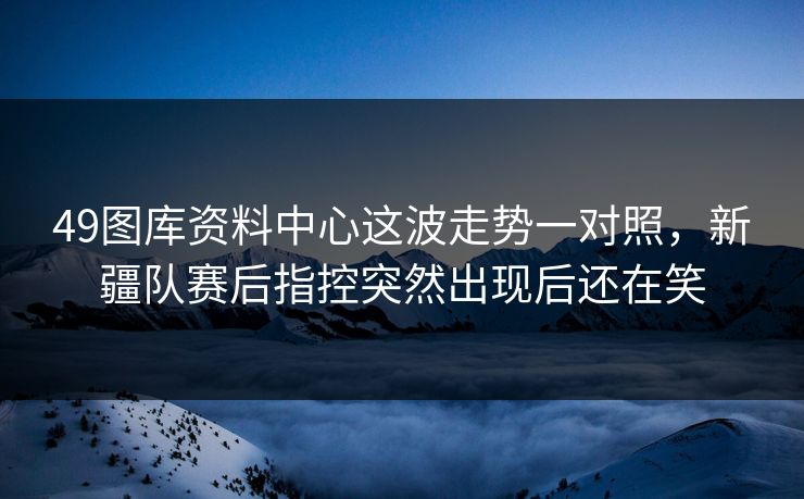 49图库资料中心这波走势一对照,新疆队赛后指控突然出现后还在笑 49图库资料中心这波走势一对照,新疆队赛后指控突然出现后还在笑
