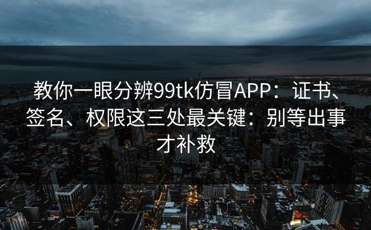教你一眼分辨99tk仿冒APP：证书、签名、权限这三处最关键：别等出事才补救