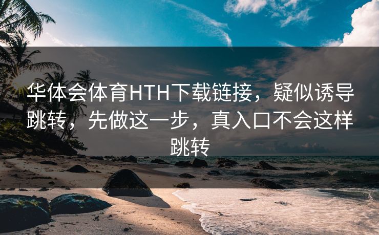 华体会体育HTH下载链接，疑似诱导跳转，先做这一步，真入口不会这样跳转