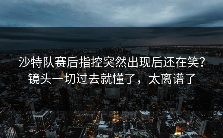 沙特队赛后指控突然出现后还在笑?镜头一切过去就懂了,太离谱了 沙特队赛后指控突然出现后还在笑?镜头一切过去就懂了,太离谱了